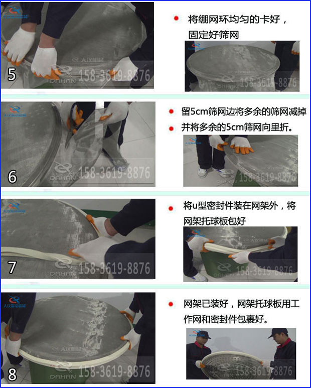 第五步：將旋振篩繃網環均勻的卡好固定好篩網第六步：留5cm篩網邊將多余的篩網減掉，并將多余的5cm篩網向里折第七步：將u型密封件裝在網架外，將網架托球板包好第八步：網架已裝好，網架托球板用工作網和密封件包裹好。